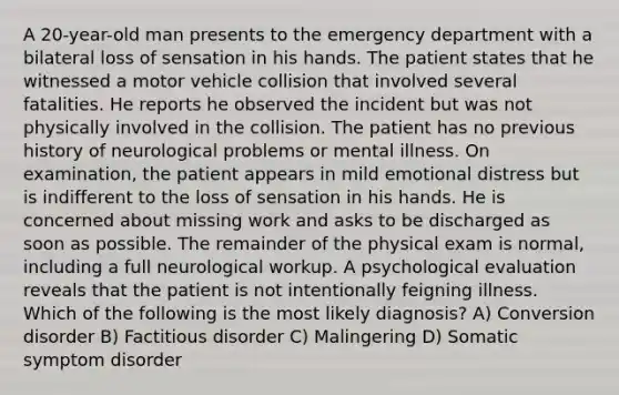 A 20-year-old man presents to the emergency department with a bilateral loss of sensation in his hands. The patient states that he witnessed a motor vehicle collision that involved several fatalities. He reports he observed the incident but was not physically involved in the collision. The patient has no previous history of neurological problems or mental illness. On examination, the patient appears in mild emotional distress but is indifferent to the loss of sensation in his hands. He is concerned about missing work and asks to be discharged as soon as possible. The remainder of the physical exam is normal, including a full neurological workup. A psychological evaluation reveals that the patient is not intentionally feigning illness. Which of the following is the most likely diagnosis? A) Conversion disorder B) Factitious disorder C) Malingering D) Somatic symptom disorder