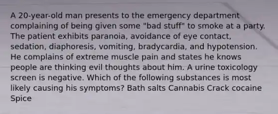 A 20-year-old man presents to the emergency department complaining of being given some "bad stuff" to smoke at a party. The patient exhibits paranoia, avoidance of eye contact, sedation, diaphoresis, vomiting, bradycardia, and hypotension. He complains of extreme muscle pain and states he knows people are thinking evil thoughts about him. A urine toxicology screen is negative. Which of the following substances is most likely causing his symptoms? Bath salts Cannabis Crack cocaine Spice