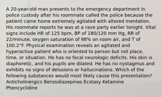 A 20-year-old man presents to the emergency department in police custody after his roommate called the police because the patient came home extremely agitated with altered mentation. His roommate reports he was at a rave party earlier tonight. Vital signs include HR of 125 bpm, BP of 180/120 mm Hg, RR of 22/minute, oxygen saturation of 98% on room air, and T of 100.2°F. Physical examination reveals an agitated and hyperactive patient who is oriented to person but not place, time, or situation. He has no focal neurologic deficits. His skin is diaphoretic, and his pupils are dilated. He has no nystagmus and exhibits no signs of delusions or hallucinations. Which of the following substances would most likely cause this presentation? Anticholinergics Benzodiazepines Ecstasy Ketamine Phencyclidine