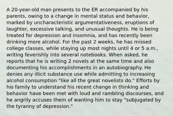 A 20-year-old man presents to the ER accompanied by his parents, owing to a change in mental status and behavior, marked by uncharacteristic argumentativeness, eruptions of laughter, excessive talking, and unusual thoughts. He is being treated for depression and insomnia, and has recently been drinking more alcohol. For the past 2 weeks, he has missed college classes, while staying up most nights until 4 or 5 a.m., writing feverishly into several notebooks. When asked, he reports that he is writing 2 novels at the same time and also documenting his accomplishments in an autobiography. He denies any illicit substance use while admitting to increasing alcohol consumption "like all the great novelists do." Efforts by his family to understand his recent change in thinking and behavior have been met with loud and rambling discourses, and he angrily accuses them of wanting him to stay "subjugated by the tyranny of depression."