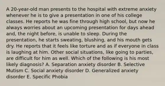 A 20-year-old man presents to the hospital with extreme anxiety whenever he is to give a presentation in one of his college classes. He reports he was fine through high school, but now he always worries about an upcoming presentation for days ahead and, the night before, is unable to sleep. During the presentation, he starts sweating, blushing, and his mouth gets dry. He reports that it feels like torture and as if everyone in class is laughing at him. Other social situations, like going to parties, are difficult for him as well. Which of the following is his most likely diagnosis? A. Separation anxiety disorder B. Selective Mutism C. Social anxiety disorder D. Generalized anxiety disorder E. Specific Phobia