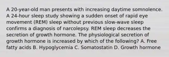 A 20-year-old man presents with increasing daytime somnolence. A 24-hour sleep study showing a sudden onset of rapid eye movement (REM) sleep without previous slow-wave sleep confirms a diagnosis of narcolepsy. REM sleep decreases the secretion of growth hormone. The physiological secretion of growth hormone is increased by which of the following? A. Free fatty acids B. Hypoglycemia C. Somatostatin D. Growth hormone