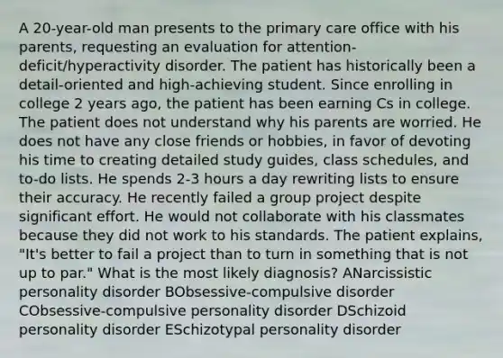 A 20-year-old man presents to the primary care office with his parents, requesting an evaluation for attention-deficit/hyperactivity disorder. The patient has historically been a detail-oriented and high-achieving student. Since enrolling in college 2 years ago, the patient has been earning Cs in college. The patient does not understand why his parents are worried. He does not have any close friends or hobbies, in favor of devoting his time to creating detailed study guides, class schedules, and to-do lists. He spends 2-3 hours a day rewriting lists to ensure their accuracy. He recently failed a group project despite significant effort. He would not collaborate with his classmates because they did not work to his standards. The patient explains, "It's better to fail a project than to turn in something that is not up to par." What is the most likely diagnosis? ANarcissistic personality disorder BObsessive-compulsive disorder CObsessive-compulsive personality disorder DSchizoid personality disorder ESchizotypal personality disorder