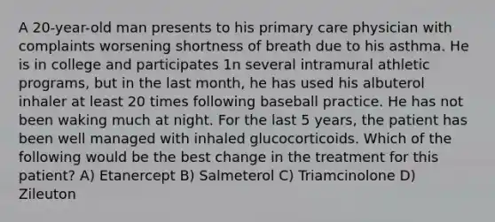 A 20-year-old man presents to his primary care physician with complaints worsening shortness of breath due to his asthma. He is in college and participates 1n several intramural athletic programs, but in the last month, he has used his albuterol inhaler at least 20 times following baseball practice. He has not been waking much at night. For the last 5 years, the patient has been well managed with inhaled glucocorticoids. Which of the following would be the best change in the treatment for this patient? A) Etanercept B) Salmeterol C) Triamcinolone D) Zileuton