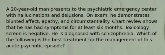 A 20-year-old man presents to the psychiatric emergency center with hallucinations and delusions. On exam, he demonstrates blunted affect, apathy, and circumstantiality. Chart review shows that he has had symptoms for at least six months. Toxicology screen is negative. He is diagnosed with schizophrenia. Which of the following is the best treatment for the management of this acute psychotic episode?