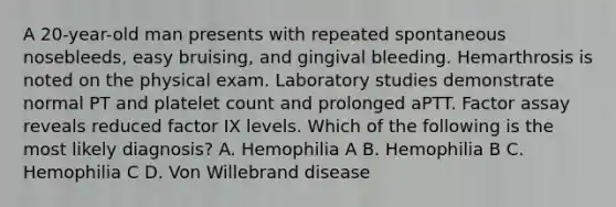 A 20-year-old man presents with repeated spontaneous nosebleeds, easy bruising, and gingival bleeding. Hemarthrosis is noted on the physical exam. Laboratory studies demonstrate normal PT and platelet count and prolonged aPTT. Factor assay reveals reduced factor IX levels. Which of the following is the most likely diagnosis? A. Hemophilia A B. Hemophilia B C. Hemophilia C D. Von Willebrand disease