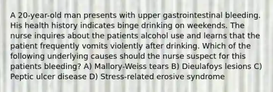 A 20-year-old man presents with upper gastrointestinal bleeding. His health history indicates binge drinking on weekends. The nurse inquires about the patients alcohol use and learns that the patient frequently vomits violently after drinking. Which of the following underlying causes should the nurse suspect for this patients bleeding? A) Mallory-Weiss tears B) Dieulafoys lesions C) Peptic ulcer disease D) Stress-related erosive syndrome