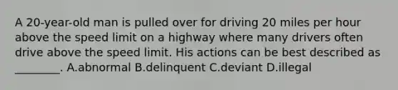 A​ 20-year-old man is pulled over for driving 20 miles per hour above the speed limit on a highway where many drivers often drive above the speed limit. His actions can be best described as​ ________. A.abnormal B.delinquent C.deviant D.illegal