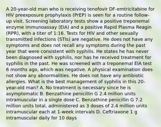 A 20-year-old man who is receiving tenofovir DF-emtricitabine for HIV preexposure prophylaxis (PrEP) is seen for a routine follow-up visit. Screening laboratory tests show a positive treponemal enzyme immunoassay (EIA) and a positive Rapid Plasma Reagin (RPR), with a titer of 1:16. Tests for HIV and other sexually transmitted infections (STIs) are negative. He does not have any symptoms and does not recall any symptoms during the past year that were consistent with syphilis. He states he has never been diagnosed with syphilis, nor has he received treatment for syphilis in the past. He was screened with a treponemal EIA test 6 months ago, which was negative. A physical examination does not show any abnormalities. He does not have any antibiotic allergies. What is the best management of syphilis in this 20-year-old man? A. No treatment is necessary since he is asymptomatic B. Benzathine penicillin G 2.4 million units intramuscular in a single dose C. Benzathine penicillin G 7.2 million units total, administered as 3 doses of 2.4 million units intramuscular each at 1-week intervals D. Ceftriaxone 1 g intramuscular daily for 10 days