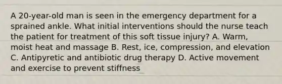 A 20-year-old man is seen in the emergency department for a sprained ankle. What initial interventions should the nurse teach the patient for treatment of this soft tissue injury? A. Warm, moist heat and massage B. Rest, ice, compression, and elevation C. Antipyretic and antibiotic drug therapy D. Active movement and exercise to prevent stiffness