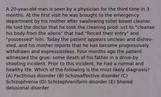 A 20-year-old man is seen by a physician for the third time in 3 months. At the first visit he was brought to the emergency department by his mother after swallowing toilet bowel cleaner. He told the doctor that he took the cleaning prod- uct to "cleanse his body from the aliens" that had "forced their entry" and "possessed" him. Today the patient appears unclean and dishev- eled, and his mother reports that he has become progressively withdrawn and expressionless. Four months ago the patient witnessed the grue- some death of his father in a drive-by shooting incident. Prior to this incident, he had a normal and healthy life. Which of the following is the most likely diagnosis? (A) Factitious disorder (B) Schizoaffective disorder (C) Schizophrenia (D) Schizophreniform disorder (E) Shared delusional disorder