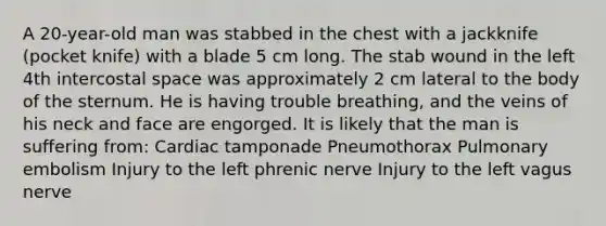 A 20-year-old man was stabbed in the chest with a jackknife (pocket knife) with a blade 5 cm long. The stab wound in the left 4th intercostal space was approximately 2 cm lateral to the body of the sternum. He is having trouble breathing, and the veins of his neck and face are engorged. It is likely that the man is suffering from: Cardiac tamponade Pneumothorax Pulmonary embolism Injury to the left phrenic nerve Injury to the left vagus nerve