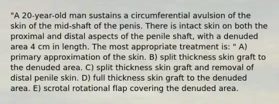 "A 20-year-old man sustains a circumferential avulsion of the skin of the mid-shaft of the penis. There is intact skin on both the proximal and distal aspects of the penile shaft, with a denuded area 4 cm in length. The most appropriate treatment is: " A) primary approximation of the skin. B) split thickness skin graft to the denuded area. C) split thickness skin graft and removal of distal penile skin. D) full thickness skin graft to the denuded area. E) scrotal rotational flap covering the denuded area.