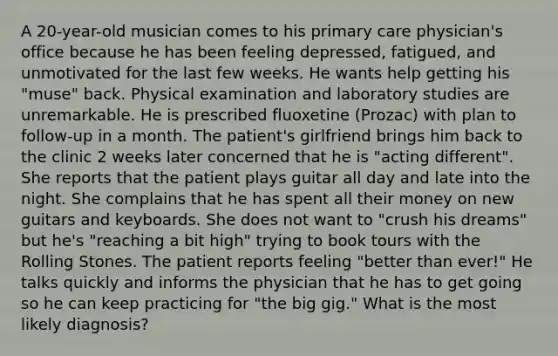 A 20-year-old musician comes to his primary care physician's office because he has been feeling depressed, fatigued, and unmotivated for the last few weeks. He wants help getting his "muse" back. Physical examination and laboratory studies are unremarkable. He is prescribed fluoxetine (Prozac) with plan to follow-up in a month. The patient's girlfriend brings him back to the clinic 2 weeks later concerned that he is "acting different". She reports that the patient plays guitar all day and late into the night. She complains that he has spent all their money on new guitars and keyboards. She does not want to "crush his dreams" but he's "reaching a bit high" trying to book tours with the Rolling Stones. The patient reports feeling "better than ever!" He talks quickly and informs the physician that he has to get going so he can keep practicing for "the big gig." What is the most likely diagnosis?