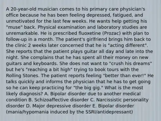 A 20-year-old musician comes to his primary care physician's office because he has been feeling depressed, fatigued, and unmotivated for the last few weeks. He wants help getting his "muse" back. Physical examination and laboratory studies are unremarkable. He is prescribed fluoxetine (Prozac) with plan to follow-up in a month. The patient's girlfriend brings him back to the clinic 2 weeks later concerned that he is "acting different". She reports that the patient plays guitar all day and late into the night. She complains that he has spent all their money on new guitars and keyboards. She does not want to "crush his dreams" but he's "reaching a bit high" trying to book tours with the Rolling Stones. The patient reports feeling "better than ever!" He talks quickly and informs the physician that he has to get going so he can keep practicing for "the big gig." What is the most likely diagnosis? A. Bipolar disorder due to another medical condition B. Schizoaffective disorder C. Narcissistic personality disorder D. Major depressive disorder E. Bipolar disorder (mania/hypomania induced by the SSRI/antidepressant)