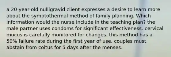 a 20-year-old nulligravid client expresses a desire to learn more about the symptothermal method of family planning. Which information would the nurse include in the teaching plan? the male partner uses condoms for significant effectiveness. cervical mucus is carefully monitored for changes. this method has a 50% failure rate during the first year of use. couples must abstain from coitus for 5 days after the menses.