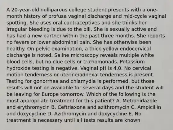 A 20-year-old nulliparous college student presents with a one-month history of profuse vaginal discharge and mid-cycle vaginal spotting. She uses oral contraceptives and she thinks her irregular bleeding is due to the pill. She is sexually active and has had a new partner within the past three months. She reports no fevers or lower abdominal pain. She has otherwise been healthy. On pelvic examination, a thick yellow endocervical discharge is noted. Saline microscopy reveals multiple white blood cells, but no clue cells or trichomonads. Potassium hydroxide testing is negative. Vaginal pH is 4.0. No cervical motion tenderness or uterine/adnexal tenderness is present. Testing for gonorrhea and chlamydia is performed, but those results will not be available for several days and the student will be leaving for Europe tomorrow. Which of the following is the most appropriate treatment for this patient? A. Metronidazole and erythromycin B. Ceftriaxone and azithromycin C. Ampicillin and doxycycline D. Azithromycin and doxycycline E. No treatment is necessary until all tests results are known