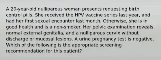 A 20-year-old nulliparous woman presents requesting birth control pills. She received the HPV vaccine series last year, and had her first sexual encounter last month. Otherwise, she is in good health and is a non-smoker. Her pelvic examination reveals normal external genitalia, and a nulliparous cervix without discharge or mucosal lesions. A urine pregnancy test is negative. Which of the following is the appropriate screening recommendation for this patient?