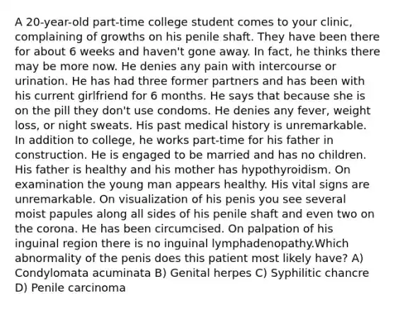 A 20-year-old part-time college student comes to your clinic, complaining of growths on his penile shaft. They have been there for about 6 weeks and haven't gone away. In fact, he thinks there may be more now. He denies any pain with intercourse or urination. He has had three former partners and has been with his current girlfriend for 6 months. He says that because she is on the pill they don't use condoms. He denies any fever, weight loss, or night sweats. His past medical history is unremarkable. In addition to college, he works part-time for his father in construction. He is engaged to be married and has no children. His father is healthy and his mother has hypothyroidism. On examination the young man appears healthy. His vital signs are unremarkable. On visualization of his penis you see several moist papules along all sides of his penile shaft and even two on the corona. He has been circumcised. On palpation of his inguinal region there is no inguinal lymphadenopathy.Which abnormality of the penis does this patient most likely have? A) Condylomata acuminata B) Genital herpes C) Syphilitic chancre D) Penile carcinoma