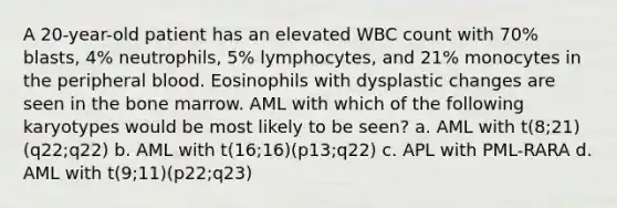 A 20-year-old patient has an elevated WBC count with 70% blasts, 4% neutrophils, 5% lymphocytes, and 21% monocytes in the peripheral blood. Eosinophils with dysplastic changes are seen in the bone marrow. AML with which of the following karyotypes would be most likely to be seen? a. AML with t(8;21)(q22;q22) b. AML with t(16;16)(p13;q22) c. APL with PML-RARA d. AML with t(9;11)(p22;q23)