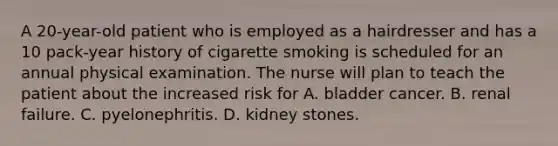 A 20-year-old patient who is employed as a hairdresser and has a 10 pack-year history of cigarette smoking is scheduled for an annual physical examination. The nurse will plan to teach the patient about the increased risk for A. bladder cancer. B. renal failure. C. pyelonephritis. D. kidney stones.