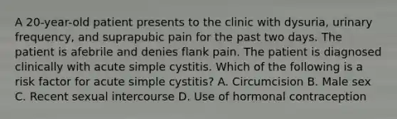 A 20-year-old patient presents to the clinic with dysuria, urinary frequency, and suprapubic pain for the past two days. The patient is afebrile and denies flank pain. The patient is diagnosed clinically with acute simple cystitis. Which of the following is a risk factor for acute simple cystitis? A. Circumcision B. Male sex C. Recent sexual intercourse D. Use of hormonal contraception