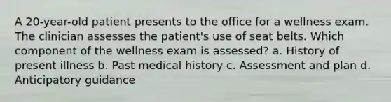 A 20-year-old patient presents to the office for a wellness exam. The clinician assesses the patient's use of seat belts. Which component of the wellness exam is assessed? a. History of present illness b. Past medical history c. Assessment and plan d. Anticipatory guidance