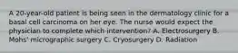 A 20-year-old patient is being seen in the dermatology clinic for a basal cell carcinoma on her eye. The nurse would expect the physician to complete which intervention? A. Electrosurgery B. Mohs' micrographic surgery C. Cryosurgery D. Radiation