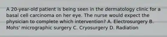 A 20-year-old patient is being seen in the dermatology clinic for a basal cell carcinoma on her eye. The nurse would expect the physician to complete which intervention? A. Electrosurgery B. Mohs' micrographic surgery C. Cryosurgery D. Radiation