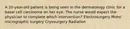 A 20-year-old patient is being seen in the dermatology clinic for a basal cell carcinoma on her eye. The nurse would expect the physician to complete which intervention? Electrosurgery Mohs' micrographic surgery Cryosurgery Radiation