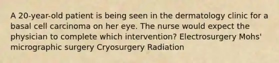 A 20-year-old patient is being seen in the dermatology clinic for a basal cell carcinoma on her eye. The nurse would expect the physician to complete which intervention? Electrosurgery Mohs' micrographic surgery Cryosurgery Radiation