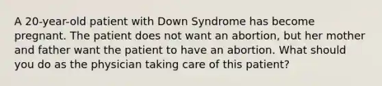 A 20-year-old patient with Down Syndrome has become pregnant. The patient does not want an abortion, but her mother and father want the patient to have an abortion. What should you do as the physician taking care of this patient?