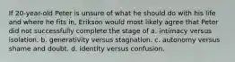 If 20-year-old Peter is unsure of what he should do with his life and where he fits in, Erikson would most likely agree that Peter did not successfully complete the stage of a. intimacy versus isolation. b. generativity versus stagnation. c. autonomy versus shame and doubt. d. identity versus confusion.