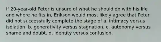 If 20-year-old Peter is unsure of what he should do with his life and where he fits in, Erikson would most likely agree that Peter did not successfully complete the stage of a. intimacy versus isolation. b. generativity versus stagnation. c. autonomy versus shame and doubt. d. identity versus confusion.