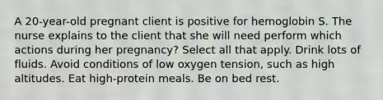 A 20-year-old pregnant client is positive for hemoglobin S. The nurse explains to the client that she will need perform which actions during her pregnancy? Select all that apply. Drink lots of fluids. Avoid conditions of low oxygen tension, such as high altitudes. Eat high-protein meals. Be on bed rest.