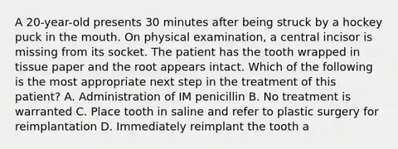 A 20-year-old presents 30 minutes after being struck by a hockey puck in <a href='https://www.questionai.com/knowledge/krBoWYDU6j-the-mouth' class='anchor-knowledge'>the mouth</a>. On physical examination, a central incisor is missing from its socket. The patient has the tooth wrapped in tissue paper and the root appears intact. Which of the following is the most appropriate next step in the treatment of this patient? A. Administration of IM penicillin B. No treatment is warranted C. Place tooth in saline and refer to plastic surgery for reimplantation D. Immediately reimplant the tooth a