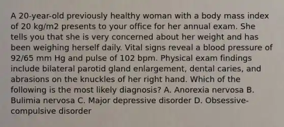 A 20-year-old previously healthy woman with a body mass index of 20 kg/m2 presents to your office for her annual exam. She tells you that she is very concerned about her weight and has been weighing herself daily. Vital signs reveal a blood pressure of 92/65 mm Hg and pulse of 102 bpm. Physical exam findings include bilateral parotid gland enlargement, dental caries, and abrasions on the knuckles of her right hand. Which of the following is the most likely diagnosis? A. Anorexia nervosa B. Bulimia nervosa C. Major depressive disorder D. Obsessive-compulsive disorder