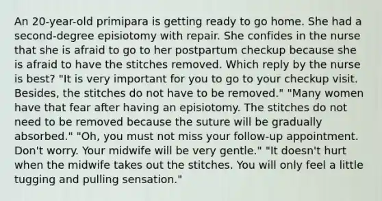 An 20-year-old primipara is getting ready to go home. She had a second-degree episiotomy with repair. She confides in the nurse that she is afraid to go to her postpartum checkup because she is afraid to have the stitches removed. Which reply by the nurse is best? "It is very important for you to go to your checkup visit. Besides, the stitches do not have to be removed." "Many women have that fear after having an episiotomy. The stitches do not need to be removed because the suture will be gradually absorbed." "Oh, you must not miss your follow-up appointment. Don't worry. Your midwife will be very gentle." "It doesn't hurt when the midwife takes out the stitches. You will only feel a little tugging and pulling sensation."