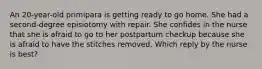 An 20-year-old primipara is getting ready to go home. She had a second-degree episiotomy with repair. She confides in the nurse that she is afraid to go to her postpartum checkup because she is afraid to have the stitches removed. Which reply by the nurse is best?