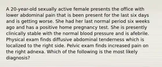 A 20-year-old sexually active female presents the office with lower abdominal pain that is been present for the last six days and is getting worse. She had her last normal period six weeks ago and has a positive home pregnancy test. She is presently clinically stable with the normal blood pressure and is afebrile. Physical exam finds diffusive abdominal tenderness which is localized to the right side. Pelvic exam finds increased pain on the right adnexa. Which of the following is the most likely diagnosis?