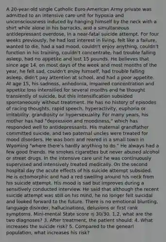 A 20-year-old single Catholic Euro-American Army private was admitted to an intensive care unit for hypoxia and unconsciousness induced by hanging himself by the neck with a shirt while alone in his barracks, and a simultaneous antidepressant overdose, in a near-fatal suicide attempt. For four weeks previously, he had lost interest in living, felt like a failure, wanted to die, had a sad mood, couldn't enjoy anything, couldn't function in his training, couldn't concentrate, had trouble falling asleep, had no appetite and lost 15 pounds. He believes that since age 14, on most days of the week and most months of the year, he felt sad, couldn't enjoy himself, had trouble falling asleep, didn't pay attention at school, and had a poor appetite. At age 15, his sadness, anhedonia, impaired concentration and appetite loss intensified for several months and he thought transiently of suicide, but this intensification subsided spontaneously without treatment. He has no history of episodes of racing thoughts, rapid speech, hyperactivity, euphoria or irritability, grandiosity or hypersexuality. For many years, his mother has had "depression and moodiness," which has responded well to antidepressants. His maternal grandfather committed suicide, and two paternal uncles were treated for mood disorders. He was born and reared in a small town in Wyoming "where there's hardly anything to do." He always had a few good friends. He smokes cigarettes but never abused alcohol or street drugs. In the intensive care unit he was continuously supervised and intensively treated medically. On the second hospital day the acute effects of his suicide attempt subsided. He is ectomorphic and had a red swelling around his neck from his suicide attempt. His mood is sad but improves during a sensitively conducted interview. He said that although the recent suicide attempt was still on his mind, he no longer felt suicidal and looked forward to the future. There is no emotional blunting, language disorder, hallucinations, delusions or first rank symptoms. Mini-mental State score is 30/30. 1,2, what are the two diagnoses? 3. After treatment, the patient should: 4. What increases the suicide risk? 5. Compared to the genearl population, what increases his risk?