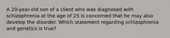 A 20-year-old son of a client who was diagnosed with schizophrenia at the age of 25 is concerned that he may also develop the disorder. Which statement regarding schizophrenia and genetics is true?