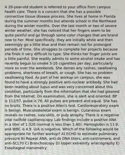 A 20-year-old student is referred to your office from campus health care. There is a concern that she has a possible connective tissue disease process. She lives at home in Florida during the summer months but attends school in the Northeast during the winter months. Over the last month or two of severe winter weather, she has noticed that her fingers seem to be quite painful and go through some color changes that are brand new to her. Most specifically, they are initially white and then seemingly go a little blue and then remain red for prolonged periods of time. She struggles to complete her projects because she finds it very difficult to type. She thinks her finger joints are a little painful. She readily admits to some alcohol intake and has recently begun to smoke 5-10 cigarettes per day, particularly more so over the weekends. She denies any rashes, swallowing problems, shortness of breath, or cough. She has no problem swallowing food. As part of her workup on campus, she was found to have a strongly positive anti-nuclear antibody. She had been reading about lupus and was very concerned about this condition, particularly from the information that she had gleaned from the Internet. On examination, she is alert and oriented. BP is 112/57, pulse is 76. All pulses are present and equal. She has no bruits. There is a positive Allen's test. Cardiorespiratory exam is benign. Musculoskeletal exam is benign. Cutaneous exam reveals no rashes, vasculitis, or pulp atrophy. There is a negative vital nailfold capillaroscopy. Lab findings include a positive ANA in a titer of 1:320 (normal is less than 1:40). Hemoglobin is 11.9, and WBC is 4.9. U/A is negative. Which of the following would be appropriate for further workup? A) ECHO to estimate pulmonary pressure B) Repeat ANA, anti-ds DNA titers, anti-centromere, and anti-SCL70 C) Bronchoscopy D) Upper extremity arteriography E) Esophageal manometry