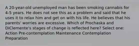 A 20-year-old unemployed man has been smoking cannabis for 4-5 years. He does not see this as a problem and said that he uses it to relax him and get on with his life. He believes that his parents' worries are excessive. Which of Prochaska and DiClemente's stages of change is reflected here? Select one: Action Pre-contemplation Maintenance Contemplation Preparation