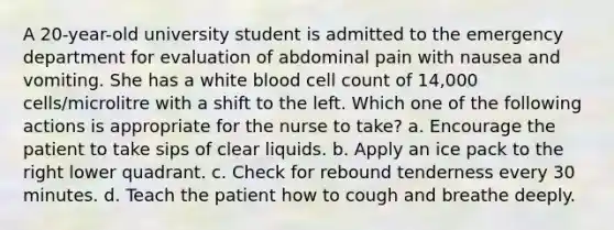 A 20-year-old university student is admitted to the emergency department for evaluation of abdominal pain with nausea and vomiting. She has a white blood cell count of 14,000 cells/microlitre with a shift to the left. Which one of the following actions is appropriate for the nurse to take? a. Encourage the patient to take sips of clear liquids. b. Apply an ice pack to the right lower quadrant. c. Check for rebound tenderness every 30 minutes. d. Teach the patient how to cough and breathe deeply.