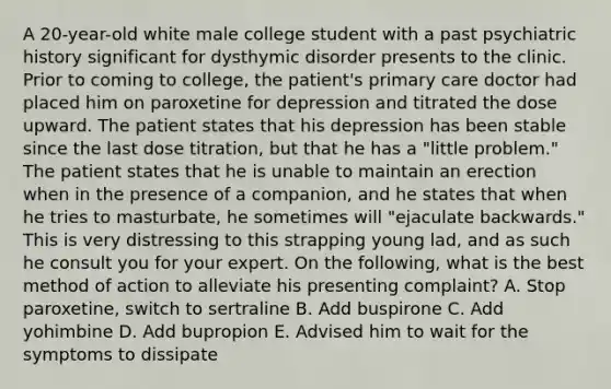 A 20-year-old white male college student with a past psychiatric history significant for dysthymic disorder presents to the clinic. Prior to coming to college, the patient's primary care doctor had placed him on paroxetine for depression and titrated the dose upward. The patient states that his depression has been stable since the last dose titration, but that he has a "little problem." The patient states that he is unable to maintain an erection when in the presence of a companion, and he states that when he tries to masturbate, he sometimes will "ejaculate backwards." This is very distressing to this strapping young lad, and as such he consult you for your expert. On the following, what is the best method of action to alleviate his presenting complaint? A. Stop paroxetine, switch to sertraline B. Add buspirone C. Add yohimbine D. Add bupropion E. Advised him to wait for the symptoms to dissipate