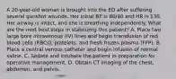 A 20-year-old woman is brought into the ED after suffering several gunshot wounds. Her initial BP is 80/40 and HR is 130. Her airway is intact, and she is breathing independently. What are the next best steps in stabilizing this patient? A. Place two large bore intravenous (IV) lines and begin transfusion of red blood cells (RBCs), platelets, and fresh frozen plasma (FFP). B. Place a central venous catheter and begin infusion of normal saline. C. Sedate and intubate the patient in preparation for operative management. D. Obtain CT imaging of the chest, abdomen, and pelvis.