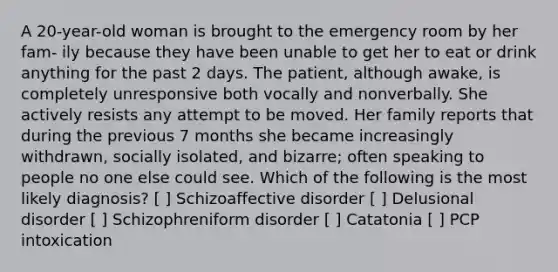 A 20-year-old woman is brought to the emergency room by her fam- ily because they have been unable to get her to eat or drink anything for the past 2 days. The patient, although awake, is completely unresponsive both vocally and nonverbally. She actively resists any attempt to be moved. Her family reports that during the previous 7 months she became increasingly withdrawn, socially isolated, and bizarre; often speaking to people no one else could see. Which of the following is the most likely diagnosis? [ ] Schizoaffective disorder [ ] Delusional disorder [ ] Schizophreniform disorder [ ] Catatonia [ ] PCP intoxication