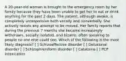 A 20-year-old woman is brought to the emergency room by her family because they have been unable to get her to eat or drink anything for the past 2 days. The patient, although awake, is completely unresponsive both vocally and nonverbally. She actively resists any attempt to be moved. Her family reports that during the previous 7 months she became increasingly withdrawn, socially isolated, and bizarre; often speaking to people no one else could see. Which of the following is the most likely diagnosis? [ ] Schizoaffective disorder [ ] Delusional disorder [ ] Schizophreniform disorder [ ] Catatonia [ ] PCP intoxication