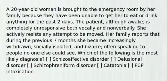 A 20-year-old woman is brought to the emergency room by her family because they have been unable to get her to eat or drink anything for the past 2 days. The patient, although awake, is completely unresponsive both vocally and nonverbally. She actively resists any attempt to be moved. Her family reports that during the previous 7 months she became increasingly withdrawn, socially isolated, and bizarre; often speaking to people no one else could see. Which of the following is the most likely diagnosis? [ ] Schizoaffective disorder [ ] Delusional disorder [ ] Schizophreniform disorder [ ] Catatonia [ ] PCP intoxication